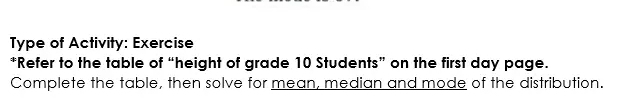 Type of Activity: Exercise 
*Refer to the table of “height of grade 10 Students” on the first day page. 
Complete the table, then solve for mean, median and mode of the distribution.