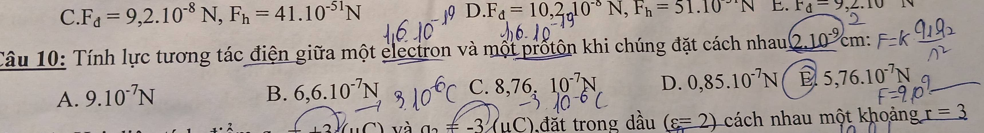 C. F_d=9,2.10^(-8)N, F_h=41.10^(-51)N 0 D . F_d=10,2_1010^(-8)N, F_h=51.10^(-51)N. Fd=9,2.10N
Câu 10: Tính lực tương tác điện giữa một electron và một prốtôn khi chúng đặt cách nhau (2.10^(-9) cm :
A. 9.10^(-7)N
C. 8.76 D. 0,85.10^(-7)N 5,76.10^(-7)N
B. 6, 6.10^(-7)N 10^(-7)N
và a_2=-3(uC) ,đặt trong dầu (c=2) cách nhau một khoảng r=3