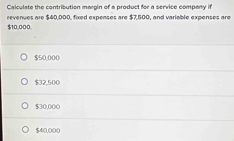 Calculate the contribution margin of a product for a service company if
revenues are $40,000, fixed expenses are $7,500, and variable expenses are
$10,000.
$50,000
$32,500
$30,000
$40,000