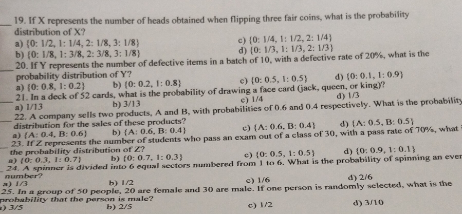 If X represents the number of heads obtained when flipping three fair coins, what is the probability
distribution of X?
a)  0:1/2,1:1/4,2:1/8,3:1/8
c)  0:1/4,1:1/2,2:1/4
b)  0:1/8,1:3/8,2:3/8,3:1/8
d)  0:1/3,1:1/3,2:1/3
_
20. If Y represents the number of defective items in a batch of 10, with a defective rate of 20%, what is the
probability distribution of Y?
a)  0:0.8,1:0.2 b)  0:0.2,1:0.8 c)  0:0.5,1:0.5 d)  0:0.1,1:0.9
21. In a deck of 52 cards, what is the probability of drawing a face card (jack, queen, or king)?
a) 1/13 b) 3/13 c) 1/4 d) 1/3
_
_22. A company sells two products, A and B, with probabilities of 0.6 and 0.4 respectively. What is the probability
distribution for the sales of these products?
c)  A:0.6,B:0.4 d)
a)  A:0.4,B:0.6 b)  A:0.6,B:0.4
23. If Z represents the number of students who pass an exam out of a class of 30, with a pass rate of 70%, what  A:0.5,B:0.5
the probability distribution of Z?
a)  0:0.3,1:0.7 b)  0:0.7,1:0.3 c)  0:0.5,1:0.5 d)
_24. A spinner is divided into 6 equal sectors numbered from 1 to 6. What is the probability of spinning an ever  0:0.9,1:0.1
number?
a) 1/3 b) 1/2 c) 1/6 d) 2/6
25. In a group of 50 people, 20 are female and 30 are male. If one person is randomly selected, what is the
probability that the person is male?
) 3/5 b) 2/5 c) 1/2 d) 3/10