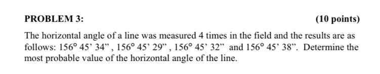 PROBLEM 3: (10 points) 
The horizontal angle of a line was measured 4 times in the field and the results are as 
follows: 156°45'34'', 156°45'29'', 156°45'32'' and 156°45^,3. Determine the 
most probable value of the horizontal angle of the line.