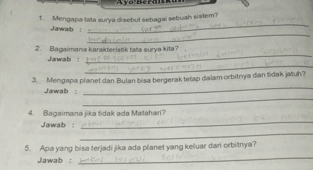 Ayo Berdiskus 
_ 
1. Mengapa tata surya disebut sebagai sebuah sistem? 
_ 
Jawab : 
2. Bagaimana karakteristik tata surya kita? 
Jawab : 
_ 
_ 
_ 
3. Mengapa planet dan Bulan bisa bergerak tetap dalam orbitnya dan tidak jatuh? 
Jawab : 
_ 
4. Bagaimana jika tidak ada Matahari? 
Jawab : 
_ 
_ 
5. Apa yang bisa terjadi jika ada planet yang keluar dari orbitnya? 
Jawab : 
_