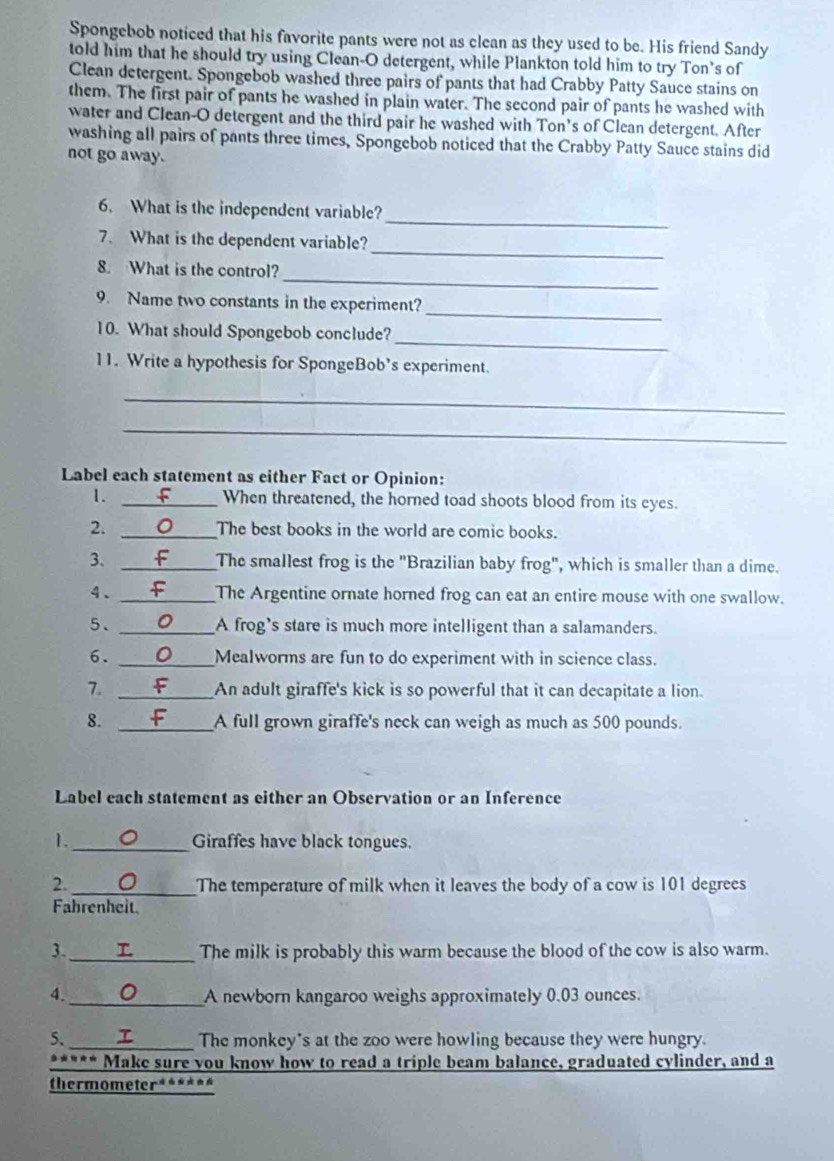 Spongebob noticed that his favorite pants were not as clean as they used to be. His friend Sandy
told him that he should try using Clean-O detergent, while Plankton told him to try Ton’s of
Clean detergent. Spongebob washed three pairs of pants that had Crabby Patty Sauce stains on
them. The first pair of pants he washed in plain water. The second pair of pants he washed with
water and Clean-O detergent and the third pair he washed with Ton's of Clean detergent. After
washing all pairs of pants three times, Spongebob noticed that the Crabby Patty Sauce stains did
not go away.
_
6. What is the independent variable?
_
7、 What is the dependent variable?
_
8. What is the control?
_
9. Name two constants in the experiment?
_
10. What should Spongebob conclude?
11. Write a hypothesis for SpongeBob’s experiment.
_
_
Label each statement as either Fact or Opinion:
1. f When threatened, the horned toad shoots blood from its eyes.
2. _C The best books in the world are comic books.
3、 _The smallest frog is the "Brazilian baby frog", which is smaller than a dime.
4、 _The Argentine ornate horned frog can eat an entire mouse with one swallow.
5、 _A frog’s stare is much more intelligent than a salamanders.
6. _Mealworms are fun to do experiment with in science class.
7. _An adult giraffe's kick is so powerful that it can decapitate a lion.
8. _A full grown giraffe's neck can weigh as much as 500 pounds.
Label each statement as either an Observation or an Inference
1._ Giraffes have black tongues.
2. _The temperature of milk when it leaves the body of a cow is 101 degrees
Fahrenheit.
3. _The milk is probably this warm because the blood of the cow is also warm.
4. _A newborn kangaroo weighs approximately 0.03 ounces.
5. _ The monkey's at the zoo were howling because they were hungry.
***** Make sure vou know how to read a triple beam balance, graduated cylinder, and a
thermometer******