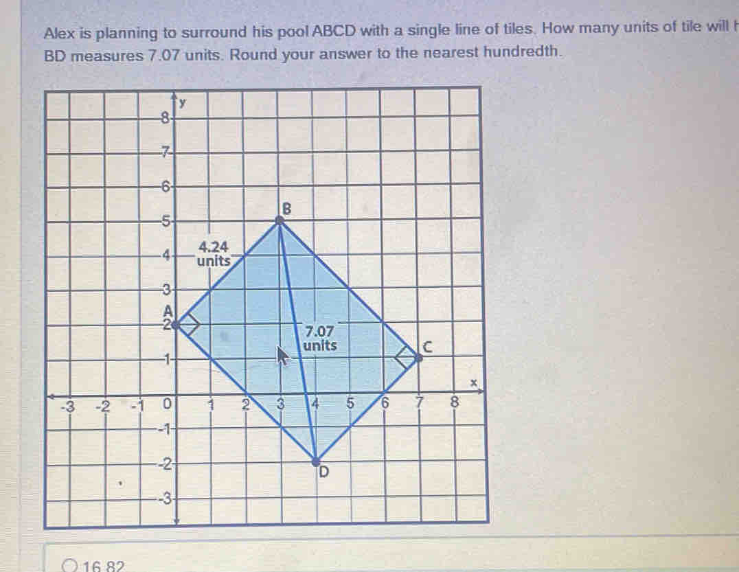 Alex is planning to surround his pool ABCD with a single line of tiles. How many units of tile will h
BD measures 7.07 units. Round your answer to the nearest hundredth.
16 82