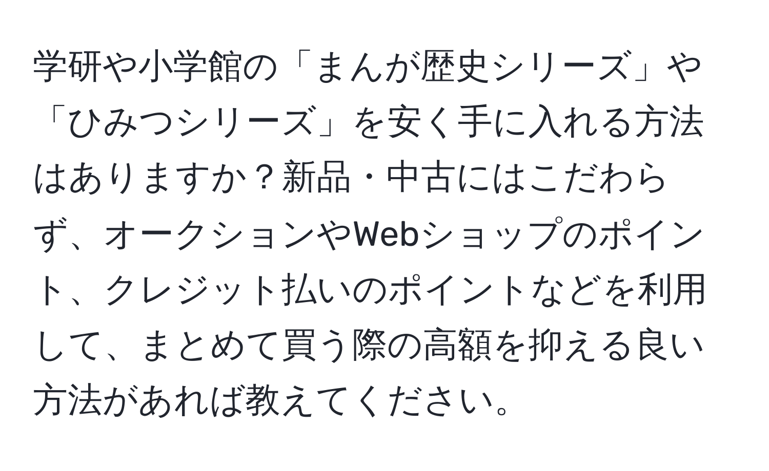 学研や小学館の「まんが歴史シリーズ」や「ひみつシリーズ」を安く手に入れる方法はありますか？新品・中古にはこだわらず、オークションやWebショップのポイント、クレジット払いのポイントなどを利用して、まとめて買う際の高額を抑える良い方法があれば教えてください。