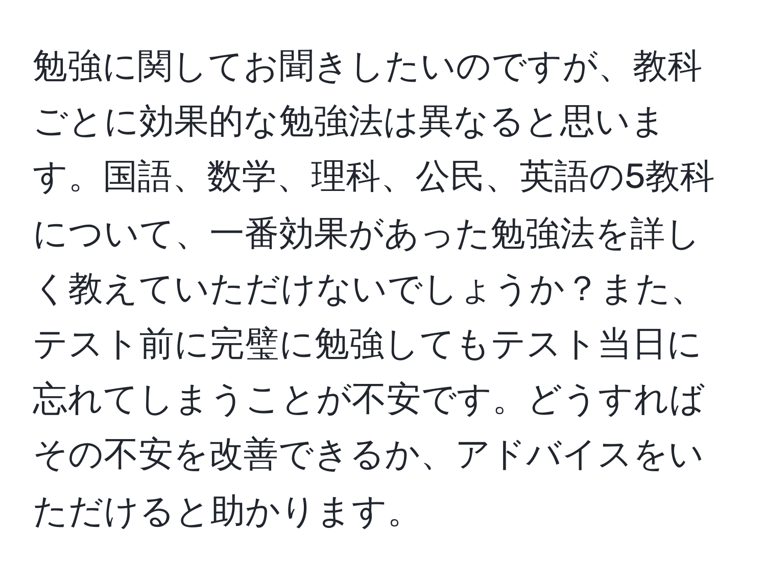 勉強に関してお聞きしたいのですが、教科ごとに効果的な勉強法は異なると思います。国語、数学、理科、公民、英語の5教科について、一番効果があった勉強法を詳しく教えていただけないでしょうか？また、テスト前に完璧に勉強してもテスト当日に忘れてしまうことが不安です。どうすればその不安を改善できるか、アドバイスをいただけると助かります。