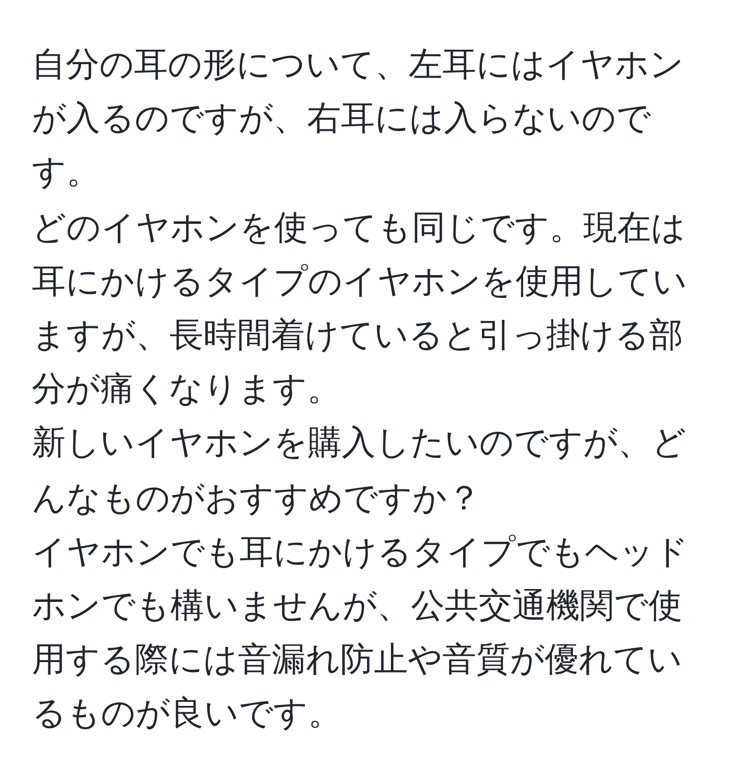 自分の耳の形について、左耳にはイヤホンが入るのですが、右耳には入らないのです。  
どのイヤホンを使っても同じです。現在は耳にかけるタイプのイヤホンを使用していますが、長時間着けていると引っ掛ける部分が痛くなります。  
新しいイヤホンを購入したいのですが、どんなものがおすすめですか？  
イヤホンでも耳にかけるタイプでもヘッドホンでも構いませんが、公共交通機関で使用する際には音漏れ防止や音質が優れているものが良いです。