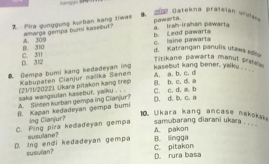 kanggo SMP
7 Pira gunggung kurban kang tiwas 9. Gatekna pratelan urutane
a. Irah-irahan pawarta
amarga gempa bumi kasebut? pawarta.
A. 309 b. Lead pawarta
B. 310 c. Isine pawarta
d. Katrangan panulis utawa editor
C. 311
D. 312
Titikane pawarta manut pratelan
8. Gempa bumi kang kedadeyan ing kasebut kang bener, yaiku . . . .
Kabupaten Cianjur nalika Senen A. a, b, c, d
(21/11/2022). Ukara pitakon kang trep B. b, c, d, a
saka wangsulan kasebut, yaiku . . . C. c, d, a, b
A. Sinten kurban gempa ing Cianjur? D. d, b, c, a
B. Kapan kedadeyan gempa bumi
10. Ukara kang ancase nakokake
ing Cianjur?
C. Ping pira kedadeyan gempa samubarang diarani ukara . . . .
susulane? A. pakon
D. Ing endi kedadeyan gempa B. lingga
susulan? C. pitakon
D. rura basa