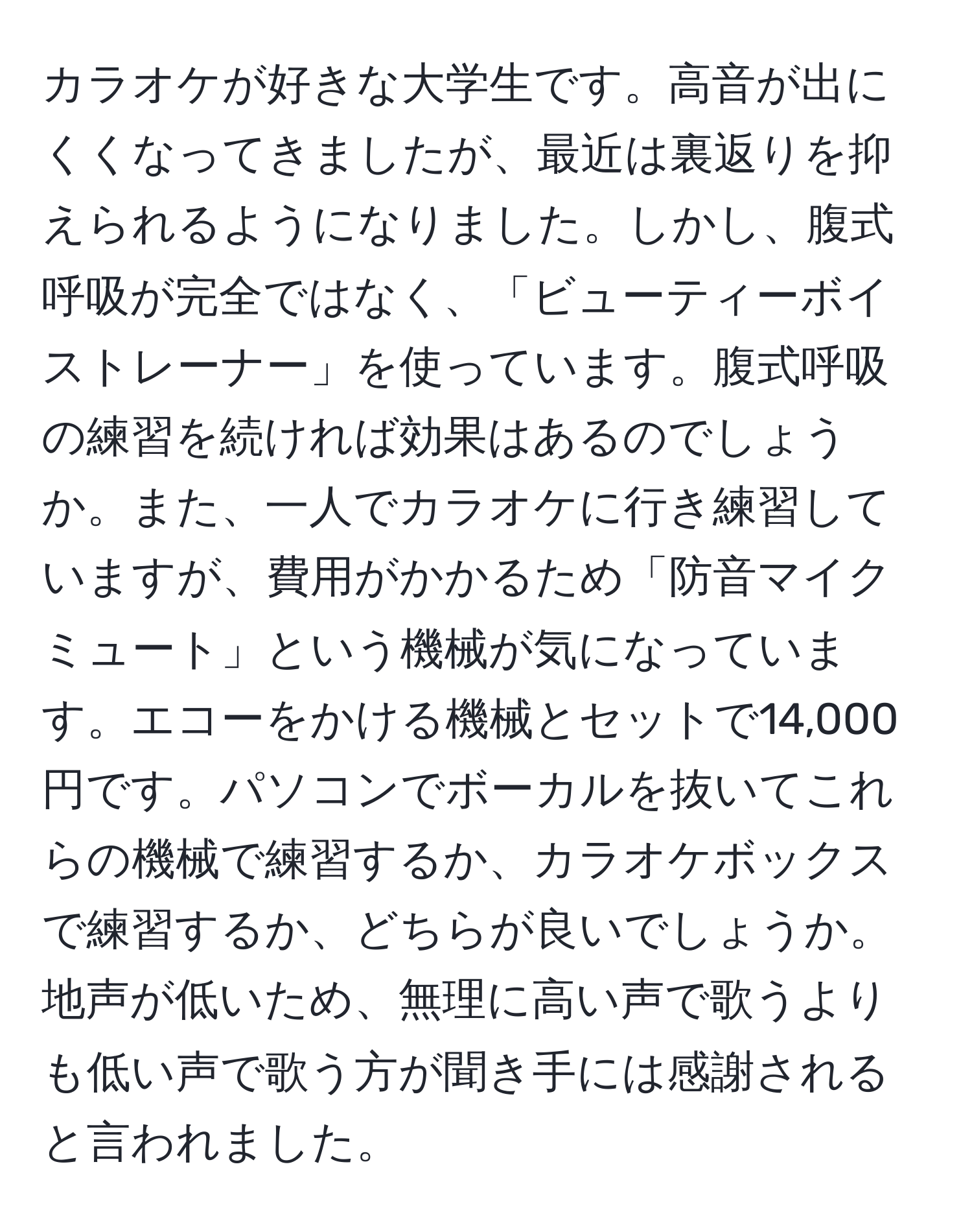 カラオケが好きな大学生です。高音が出にくくなってきましたが、最近は裏返りを抑えられるようになりました。しかし、腹式呼吸が完全ではなく、「ビューティーボイストレーナー」を使っています。腹式呼吸の練習を続ければ効果はあるのでしょうか。また、一人でカラオケに行き練習していますが、費用がかかるため「防音マイクミュート」という機械が気になっています。エコーをかける機械とセットで14,000円です。パソコンでボーカルを抜いてこれらの機械で練習するか、カラオケボックスで練習するか、どちらが良いでしょうか。地声が低いため、無理に高い声で歌うよりも低い声で歌う方が聞き手には感謝されると言われました。