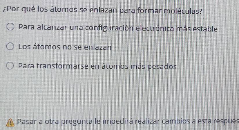 ¿Por qué los átomos se enlazan para formar moléculas?
Para alcanzar una configuración electrónica más estable
Los átomos no se enlazan
Para transformarse en átomos más pesados
Pasar a otra pregunta le impedirá realizar cambios a esta respues