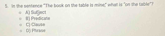 In the sentence "The book on the table is mine," what is "on the table"?
A) Sufject
B) Predicate
C) Clause
D) Phrase