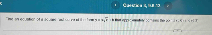 Question 3, 9.6.13 > 
Find an equation of a square root curve of the form y=asqrt(x)+b that approximately contains the points (5,6) and (6,3).