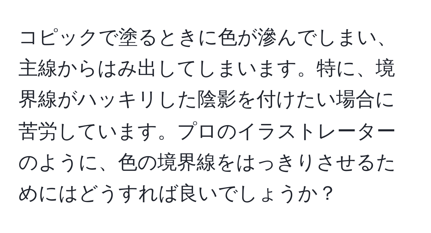 コピックで塗るときに色が滲んでしまい、主線からはみ出してしまいます。特に、境界線がハッキリした陰影を付けたい場合に苦労しています。プロのイラストレーターのように、色の境界線をはっきりさせるためにはどうすれば良いでしょうか？