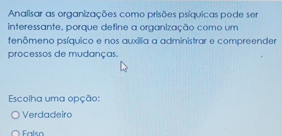 Analisar as organizações como prisões psíquicas pode ser
interessante, porque define a organização como um
fenômeno psíquico e nos auxilia a administrar e compreender
processos de mudanças.
Escolha uma opção:
Verdadeiro
Falso