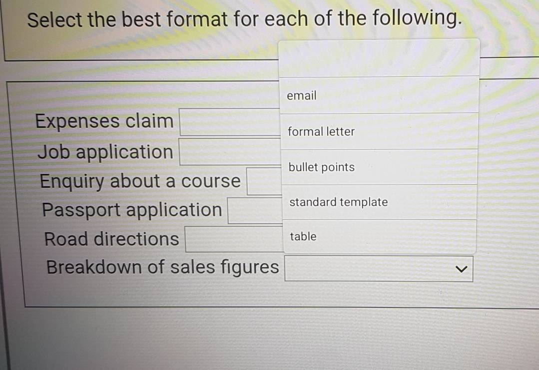 Select the best format for each of the following. 
_ 
_ 
email 
Expenses claim □ formal letter 
Job application □ bullet points 
Enquiry about a course □ 
Passport application □ standard template 
Road directions □ table 
Breakdown of sales figures □ vee 
_