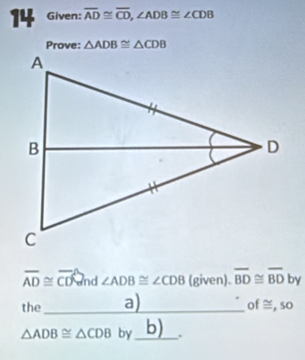 Given: overline AD≌ overline CD, ∠ ADB≌ ∠ CDB
Prove: △ ADB≌ △ CDB
overline AD≌ overline CD d ∠ ADB≌ ∠ CDB (given). overline BD≌ overline BD by 
a) 
the_ of ≅, so
△ ADB≌ △ CDB by_ b) .