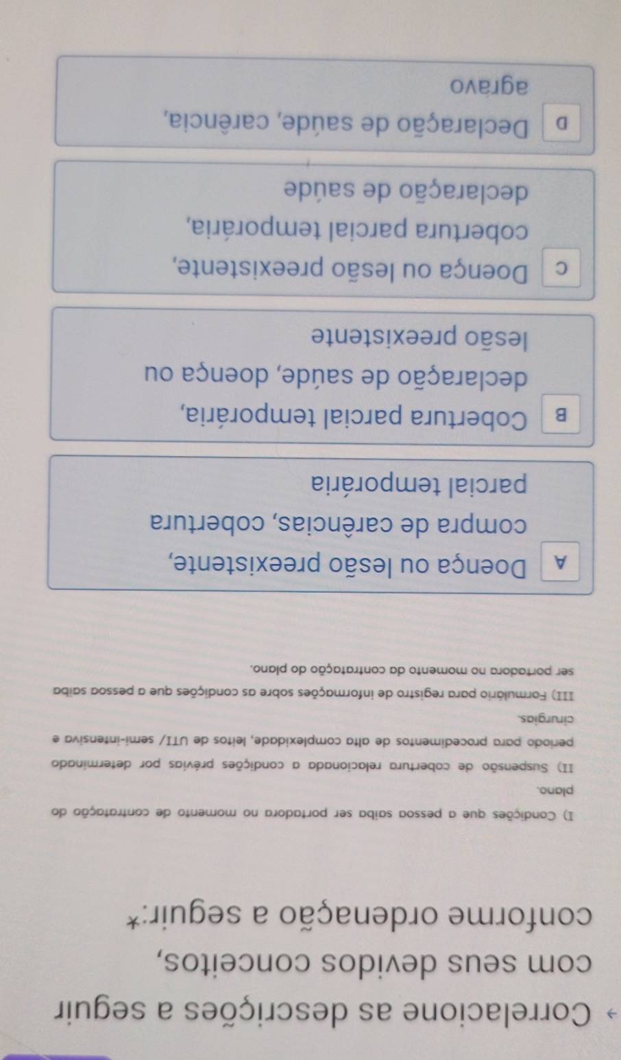 Correlacione as descrições a seguir
com seus devidos conceitos,
conforme ordenação a seguir:*
I) Condições que a pessoa saiba ser portadora no momento de contratação do
plano.
II) Suspensão de cobertura relacionada a condições prévias por determinado
período para procedimentos de alta complexidade, leitos de UTI/ semi-intensiva e
cirurgias.
III) Formulário para registro de informações sobre as condições que a pessoa saiba
ser portadora no momento da contratação do plano.
A Doença ou lesão preexistente,
compra de carências, cobertura
parcial temporária
B Cobertura parcial temporária,
declaração de saúde, doença ou
lesão preexistente
c Doença ou lesão preexistente,
cobertura parcial temporária,
declaração de saúde
D Declaração de saúde, carência,
agravo