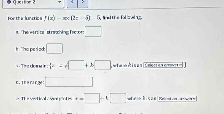 For the function f(x)=sec (2x+5)-5 , find the following. 
a. The vertical stretching factor: □ 
b. The period: □ 
c. The domain:  x|x!= □ +k· □ , where is an [Select an answer] 
d. The range: □ 
e. The vertical asymptotes: x=□ +k· □ where k is an [ Select an answer