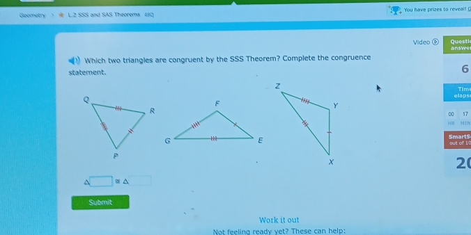 Geometry L.2 SSS and SAS Theorems 480 You have prizes to reveal! G 
Questic 
Video ⑤ answe 
Which two triangles are congruent by the SSS Theorem? Complete the congruence 
statement. 
6 
elaps Tim 
00 17 
HR MIN 
SmartS out of 10 
2
△ □ ≌ △
Submit 
Work it out 
Not feeling ready vet? These can help: