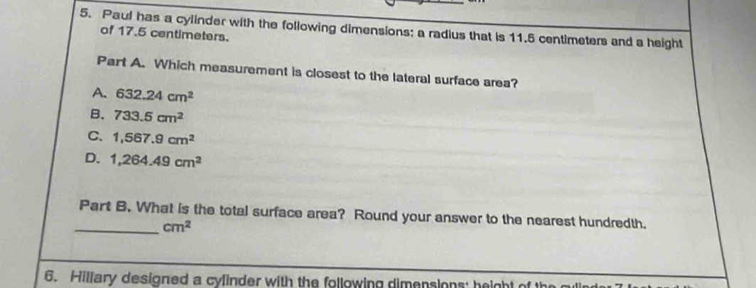 Paul has a cylinder with the following dimensions: a radius that is 11.5 centimeters and a height
of 17.5 centimeters.
Part A. Which measurement is closest to the lateral surface area?
A. 632.24cm^2
B. 733.5cm^2
C. 1,567.9cm^2
D. 1,264.49cm^2
_Part B. What is the total surface area? Round your answer to the nearest hundredth.
cm^2
6. Hillary designed a cylinder with the following dimensions; height of the