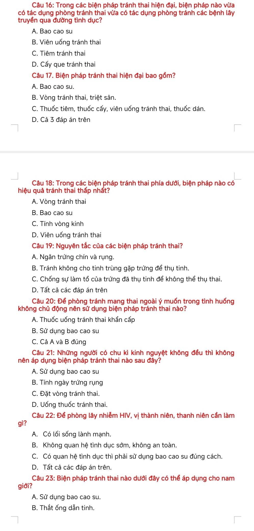 Trong các biện pháp tránh thai hiện đại, biện pháp nào vừa
có tác dụng phòng tránh thai vừa có tác dụng phòng tránh các bệnh lây
truyền qua đường tình dục?
A. Bao cao su
B. Viên uống tránh thai
C. Tiêm tránh thai
D. Cấy que tránh thai
Câu 17. Biện pháp tránh thai hiện đại bao gồm?
A. Bao cao su.
B. Vòng tránh thai, triệt sản.
C. Thuốc tiêm, thuốc cấy, viên uống tránh thai, thuốc dán.
D. Cả 3 đáp án trên
Câu 18: Trong các biện pháp tránh thai phía dưới, biện pháp nào có
hiệu quả tránh thai thấp nhất?
A. Vòng tránh thai
B. Bao cao su
C. Tính vòng kinh
D. Viên uống tránh thai
Câu 19: Nguyên tắc của các biện pháp tránh thai?
A. Ngăn trứng chín và rụng.
B. Tránh không cho tinh trùng gặp trứng để thụ tinh.
C. Chống sự làm tổ của trứng đã thụ tinh để không thể thụ thai.
D. Tất cả các đáp án trên
Câu 20: Để phòng tránh mang thai ngoài ý muốn trong tình huống
không chủ động nên sử dụng biện pháp tránh thai nào?
A. Thuốc uống tránh thai khẩn cấp
B. Sử dụng bao cao su
C. Cả A và B đúng
Câu 21: Những người có chu kì kinh nguyệt không đều thì không
nên áp dụng biện pháp tránh thai nào sau đây?
A. Sử dụng bao cao su
B. Tính ngày trứng rụng
C. Đặt vòng tránh thai.
D. Uống thuốc tránh thai.
Câu 22: Để phòng lây nhiễm HIV, vị thành niên, thanh niên cần làm
gì?
A. Có lối sống lành mạnh.
B. Không quan hệ tình dục sớm, không an toàn.
C. Có quan hệ tình dục thì phải sử dụng bao cao su đúng cách.
D. Tất cả các đáp án trên.
Câu 23: Biện pháp tránh thai nào dưới đây có thể áp dụng cho nam
giới?
A. Sử dụng bao cao su.
B. Thắt ống dẫn tinh.