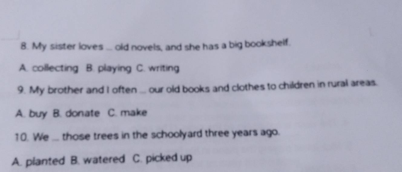 My sister loves ... old novels, and she has a big bookshelf.
A. collecting B. playing C. writing
9. My brother and I often ... our old books and clothes to children in rural areas.
A. buy B. donate C. make
10. We ... those trees in the schoolyard three years ago.
A. planted B. watered C. picked up