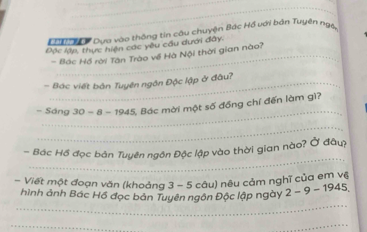 ậ Dựa vào thông tin câu chuyện Bác Hồ với bản Tuyên ngôn 
Độc lập, thực hiện các yêu cầu dưới đây. 
- Bác Hồ rời Tân Trào về Hà Nội thời gian nào? 
- Bác viết bản Tuyên ngôn Độc lập ở đâu? 
_ 
- Sáng 30-8-1945 5, Bác mời một số đồng chí đến làm gì? 
_ 
_ 
- Bác Hồ đọc bản Tuyên ngôn Độc lập vào thời gian nào? Ở đâu? 
- Viết một đoạn văn (khoảng 3-5 ( câu) nêu cảm nghĩ của em vệ 
_ 
hình ảnh Bác Hồ đọc bản Tuyên ngôn Độc lập ngày 2-9-1945. 
_ 
_