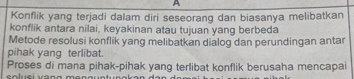 A 
Konflik yang terjadi dalam diri seseorang dan biasanya melibatkan 
konflik antara nilai, keyakinan atau tujuan yang berbeda 
Metode resolusi konflik yang melibatkan dialog dan perundingan antar 
pihak yang terlibat. 
Proses di mana pihak-pihak yang terlibat konflik berusaha mencapai