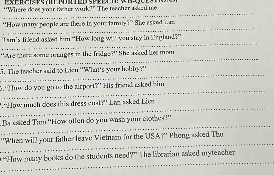 EERCISES (REPORTED SPEECH: WH-QUESTONS) 
“Where does your father work?” The teacher asked me 
_ 
_ 
“How many people are there in your family?” She asked Lan 
_ 
Tam’s friend asked him “How long will you stay in England?” 
_ 
_ 
“Are there some oranges in the fridge?” She asked her mom 
_ 
_ 
5. The teacher said to Lien “What‘s your hobby?” 
_ 
_ 
_ 
_ 
_ 
_ 
6.“How do you go to the airport?” His friend asked him 
_ 
_ 
_ 
7.“How much does this dress cost?” Lan asked Lien 
_ 
_ 
.Ba asked Tam “How often do you wash your clothes?” 
_ 
_ 
“When will your father leave Vietnam for the USA?” Phong asked Thu 
_ 
_ 
_ 
.“How many books do the students need?” The librarian asked myteacher 
_