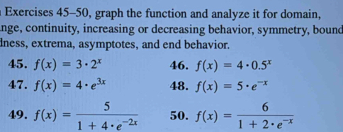 Exercises 45-50, graph the function and analyze it for domain, 
ange, continuity, increasing or decreasing behavior, symmetry, bound 
dness, extrema, asymptotes, and end behavior. 
45. f(x)=3· 2^x 46. f(x)=4· 0.5^x
47. f(x)=4· e^(3x) 48. f(x)=5· e^(-x)
49. f(x)= 5/1+4· e^(-2x)  50. f(x)= 6/1+2· e^(-x) 