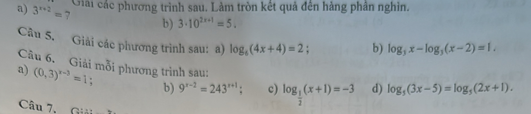 Giải các phương trình sau. Làm tròn kết quả đên hàng phân nghìn. 
a) 3^(x+2)= 7
b) 3· 10^(2x+1)=5. 
Câu 5. Giải các phương trình sau: a) log _6(4x+4)=2; 
b) log _3x-log _3(x-2)=1. 
Câu 6. Giải mỗi phương trình sau: 
a) (0,3)^x-3=1. 
b) 9^(x-2)=243^(x+1); c) log _ 1/2 (x+1)=-3 d) log _5(3x-5)=log _5(2x+1). 
Câu 7. Giải