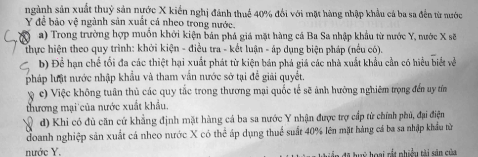 ngành sản xuất thuỷ sản nựớc X kiến nghị đánh thuế 40% đối với mặt hàng nhập khẩu cá ba sa đến từ nước
Y đề bảo vệ ngành sản xuất cá nheo trong nước. 
a) Trong trường hợp muồn khởi kiện bán phá giá mặt hàng cá Ba Sa nhập khẩu từ nước Y, nước X sẽ 
thực hiện theo quy trình: khởi kiện - điều tra - kết luận - áp dụng biện pháp (nếu có). 
b) Để hạn chế tối đa các thiệt hại xuất phát từ kiện bán phá giá các nhà xuất khẩu cần có hiểu biết về 
pháp lưật nước nhập khẩu và tham vấn nước sở tại đề giải quyết. 
1 c) Việc không tuân thủ các quy tắc trong thương mại quốc tế sẽ ảnh hưởng nghiêm trọng đến uy tín 
thương mại của nước xuất khẩu. 
a d) Khi có đủ căn cứ khẳng định mặt hàng cá ba sa nước Y nhận được trợ cấp từ chính phủ, đại điện 
doanh nghiệp sản xuất cá nheo nước X có thể áp dụng thuế suất 40% lên mặt hàng cá ba sa nhập khẩu từ 
nước Y. 
a đã huỳ hoại rất nhiều tài sản của