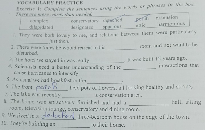 VOCABULARY PRACTICE
Exercise 1: Complete the sentences using the words or phrases in the box.
There are more words than needed.
complex conservatory detached porch extension
dilapidated designated spacious attic harmonious
1. They were both lovely to me, and relations between them were particularly
_just then.
2. There were times he would retreat to his _room and not want to be
disturbed.
3. The hotel we stayed in was really _. It was built 15 years ago.
4. Scientists need a better understanding of the _interactions that
cause hurricanes to intensify.
5. As usual we had breakfast in the __.
6. The front_ held pots of flowers, all looking healthy and strong.
7. The lake was recently _a conservation area.
8. The home was attractively furnished and had a _hall, sitting
room, television lounge, conservatory and dining room.
9. We lived in a _three-bedroom house on the edge of the town.
10. They're building an _to their house.