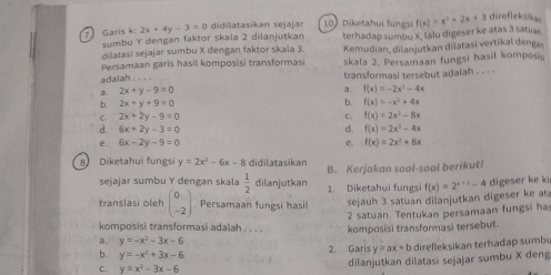 Garis k: sumbu Y dengan faktor skala 2 dilanjutkan 2x+4y-3=0 didilatasikan sejajar 10) Diketahui fungsi terhadap sumbu X, Ialu digeser ke atas 3 satuan f(x)=x^2+2x+3 direfleksikas
dilatasi sejajar sumbu X dengan faktor skala 3. Kemudian, dilanjutkan dilatasi vertikal denga
Persamaan garis hasil komposisi transformasi skala 2. Persamaan fungsi hasil komposiy
adalah . . . .
a. 2x+y-9=0 transformasi tersebut adalah - - - -
a. f(x)=-2x^2-4x
6 2x+y+9=0
b. f(x)=-x^2+4x
C. 2x+2y-9=0 C. f(x)=2x^2-8x
d. 6x+2y-3=0 d. f(x)=2x^2-4x
e. 6x-2y-9=0 e. f(x)=2x^2+8x
8 Diketahui fungsi y=2x^2-6x-8 didilatasikan B. Kerjakan soal-soal berikut
sejajar sumbu Y dengan skala  1/2  dilanjutkan 1. Diketahui fungsi f(x)=2^(x+1)-4 digeser ke ki
translasi oleh beginpmatrix 0 -2endpmatrix Persamaan fungsi hasil
sejauh 3 satuan dilanjutkan digeser ke at
2 satuan. Tentukan persamaan fungsi ha
komposisi transformasi adalah . . . . komposisi transformasi tersebut
a. y=-x^2-3x-6
b. y=-x^2+3x-6
2. Garis y = ax + b direfleksikan terhadap sumb
C. y=x^2-3x-6
dilanjutkan dilatasi sejajar sumbu X deng