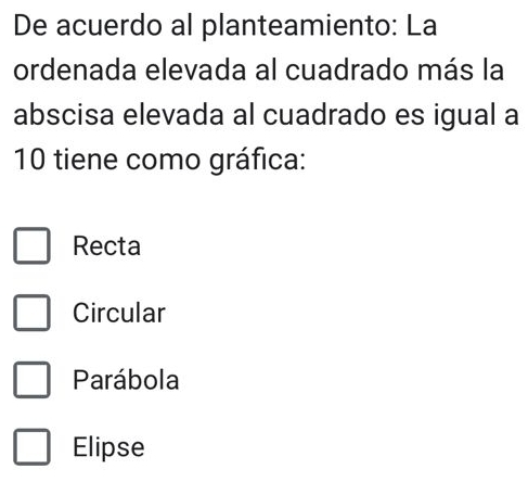 De acuerdo al planteamiento: La
ordenada elevada al cuadrado más la
abscisa elevada al cuadrado es igual a
10 tiene como gráfica:
Recta
Circular
Parábola
Elipse