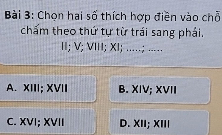 Chọn hai số thích hợp điền vào chỗ
chấm theo thứ tự từ trái sang phải.
II; V; VIII; XI; .....; .....
A. XIII; XVII B. XIV; XVII
C. XVI; XVII D. XII; XIII