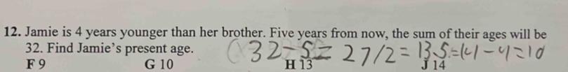 Jamie is 4 years younger than her brother. Five years from now, the sum of their ages will be
32. Find Jamie’s present age.
F 9 G 10 H13 J 14