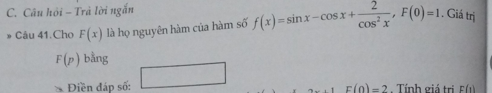 Câu hỏi - Trả lời ngắn 
» Câu 41.Cho F(x) là họ nguyên hàm của hàm số f(x)=sin x-cos x+ 2/cos^2x , F(0)=1. Giá trị
F(p) bằng 
□ 
Điền đáp số: F(0)=2. Tính giá trị F(1)