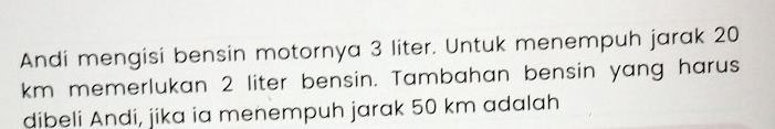 Andi mengisi bensin motornya 3 liter. Untuk menempuh jarak 20
km memerlukan 2 liter bensin. Tambahan bensin yang harus 
dibeli Andi, jika ia menempuh jarak 50 km adalah