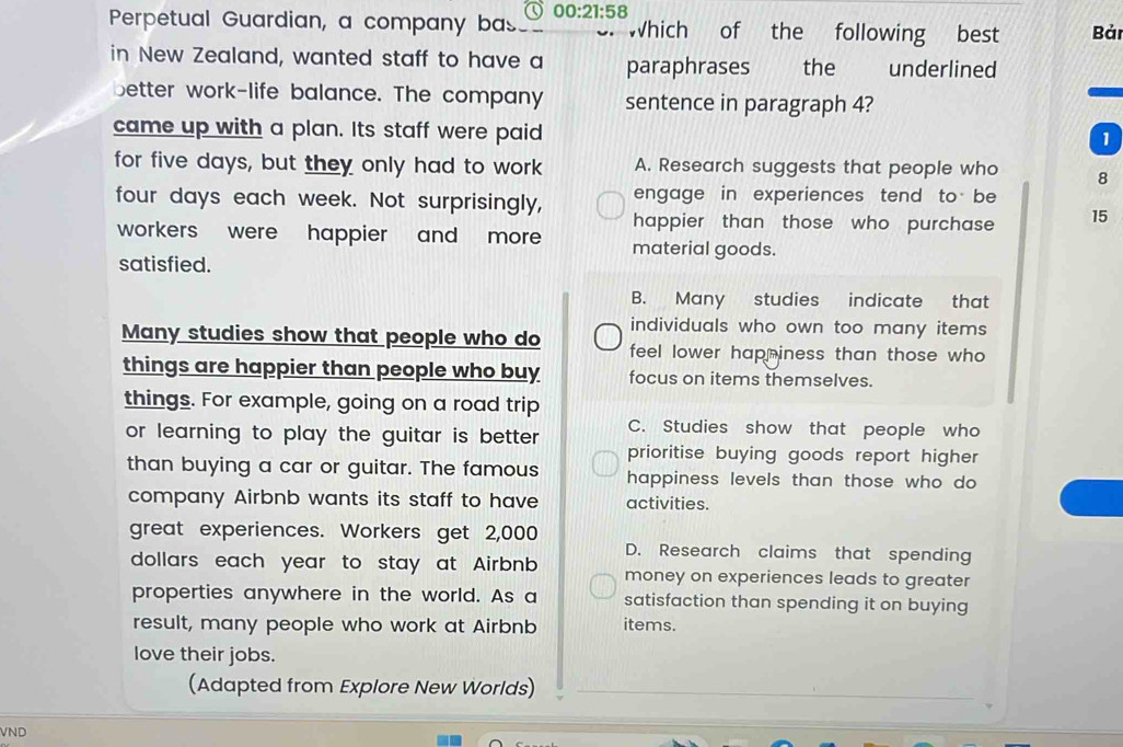 Perpetual Guardian, a company bas 00:21:58 Which of the following best Bản
in New Zealand, wanted staff to have a paraphrases the underlined
better work-life balance. The company sentence in paragraph 4?
came up with a plan. Its staff were paid
1
for five days, but they only had to work A. Research suggests that people who 8
four days each week. Not surprisingly, engage in experiences tend to be
happier than those who purchase 15
workers were happier and more material goods.
satisfied.
B. Many studies indicate that
individuals who own too many items .
Many studies show that people who do feel lower hapniness than those who 
things are happier than people who buy focus on items themselves.
things. For example, going on a road trip
or learning to play the guitar is better . C. Studies show that people who
prioritise buying goods report higher 
than buying a car or guitar. The famous happiness levels than those who do 
company Airbnb wants its staff to have activities.
great experiences. Workers get 2,000 D. Research claims that spending
dollars each year to stay at Airbnb money on experiences leads to greater
properties anywhere in the world. As a satisfaction than spending it on buying
result, many people who work at Airbnb items.
love their jobs.
(Adapted from Explore New Worlds)
VND