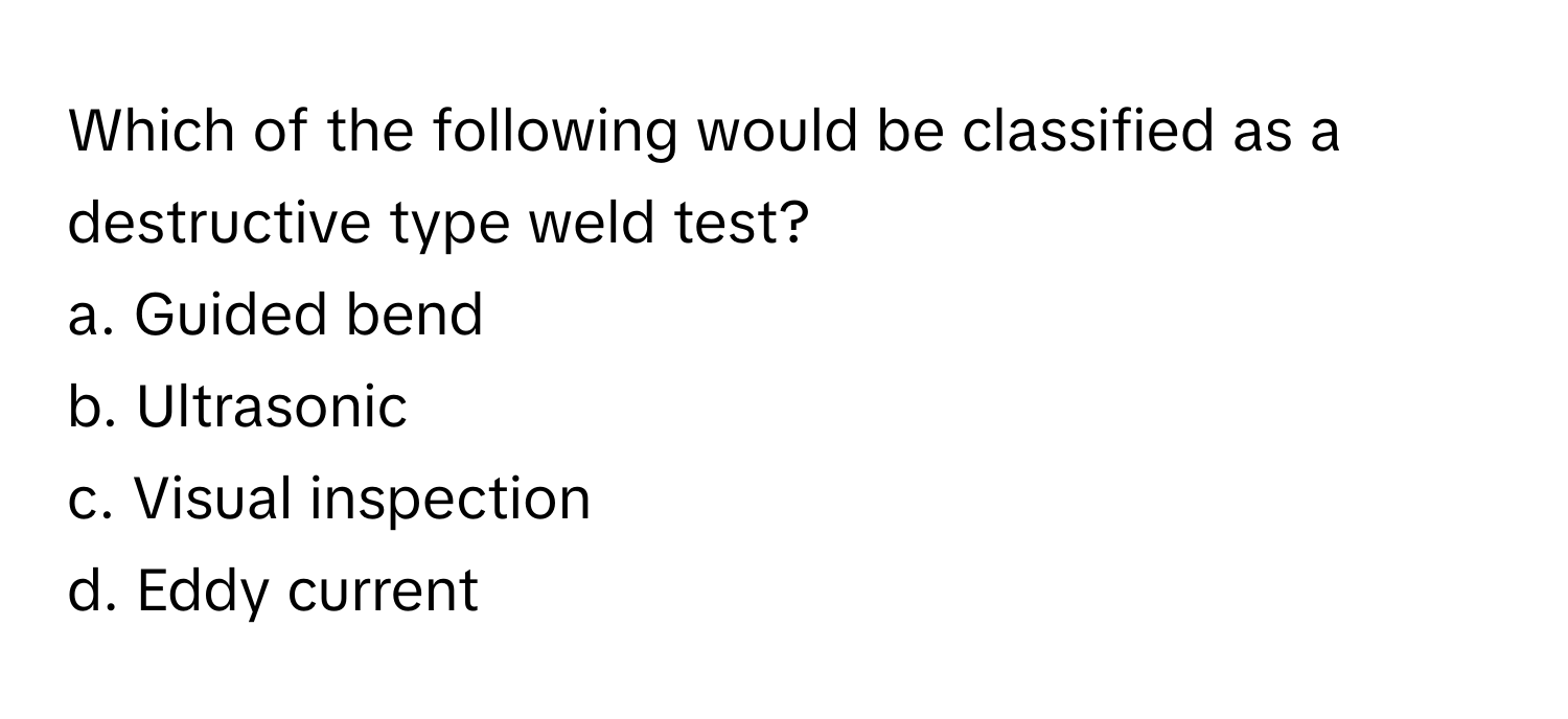 Which of the following would be classified as a destructive type weld test?

a. Guided bend
b. Ultrasonic
c. Visual inspection
d. Eddy current