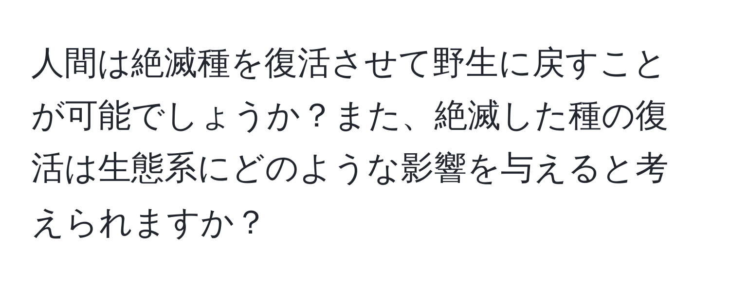 人間は絶滅種を復活させて野生に戻すことが可能でしょうか？また、絶滅した種の復活は生態系にどのような影響を与えると考えられますか？