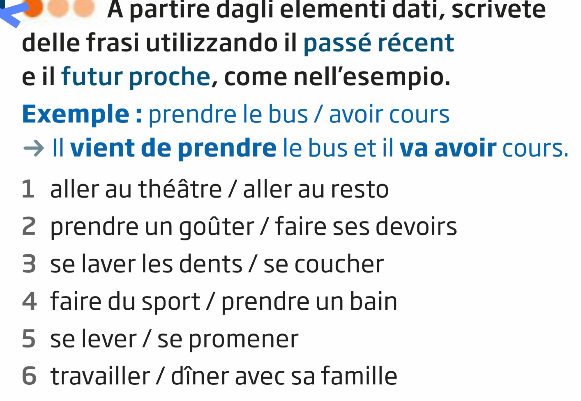 A partire dagli elementi dati, scrivete 
delle frasi utilizzando il passé récent 
e il futur proche, come nell’esempio. 
Exemple : prendre le bus / avoir cours 
ll vient de prendre le bus et il va avoir cours. 
1 aller au théâtre / aller au resto 
2 prendre un goûter / faire ses devoirs 
3 se laver les dents / se coucher 
4 faire du sport / prendre un bain 
5 se lever / se promener 
6 travailler / dîner avec sa famille