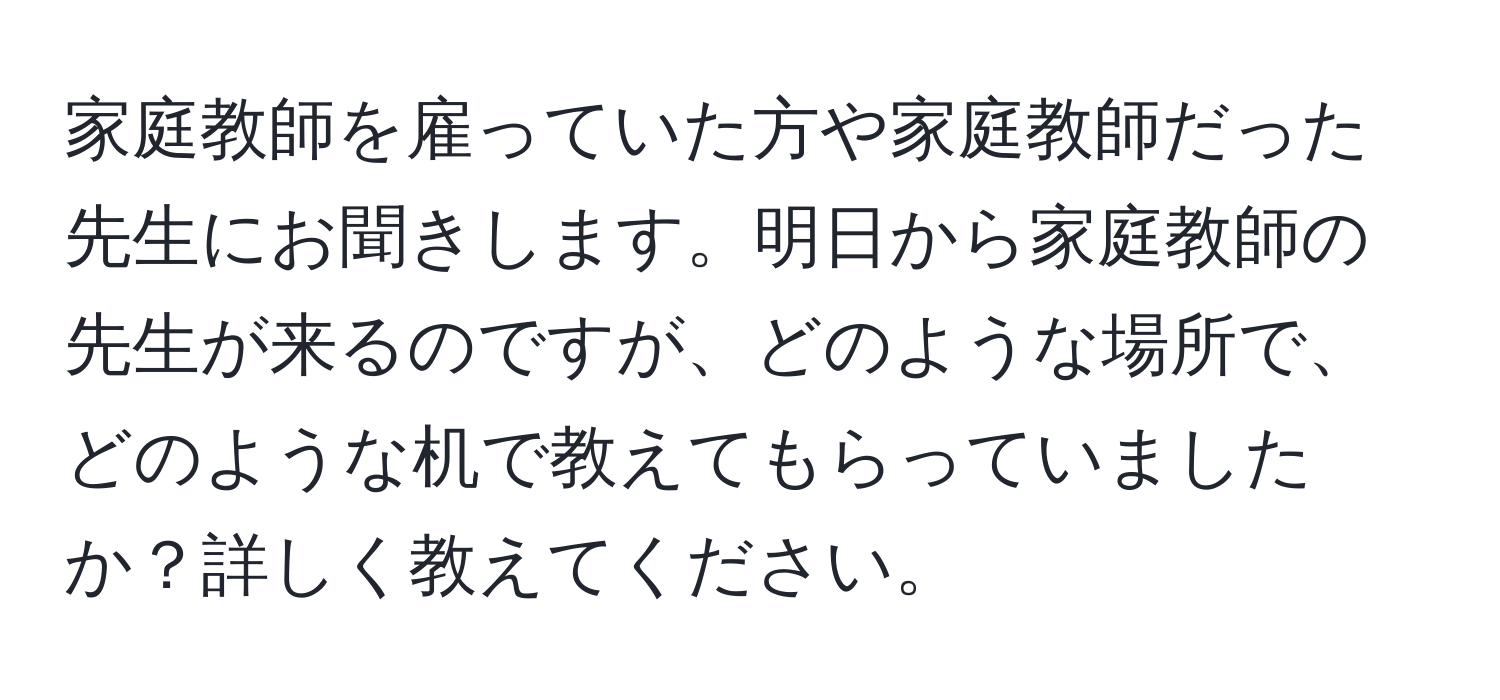 家庭教師を雇っていた方や家庭教師だった先生にお聞きします。明日から家庭教師の先生が来るのですが、どのような場所で、どのような机で教えてもらっていましたか？詳しく教えてください。