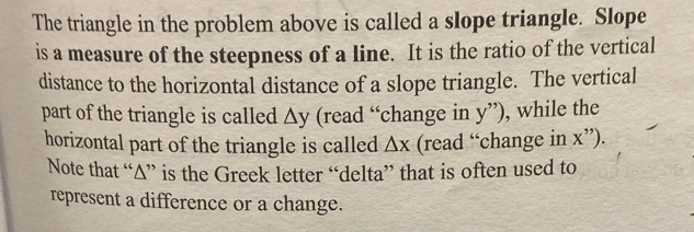 The triangle in the problem above is called a slope triangle. Slope 
is a measure of the steepness of a line. It is the ratio of the vertical 
distance to the horizontal distance of a slope triangle. The vertical 
part of the triangle is called △ y (read “change in y'') , while the 
horizontal part of the triangle is called △ x (read “change in x''). 
Note that “∆” is the Greek letter “delta” that is often used to 
represent a difference or a change.