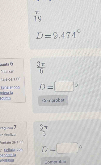  π /19 
D=9.474°
gunta 6 
finalizar  3π /6 
ntaje de 1.00
Señalar con 
ndera la D=□°
egunta Comprobar 
regunta 7 
in finalizar  3π /5 
Puntaje de 1.00
Señalar con 
bandera la D=□°
pregunta Comprobar