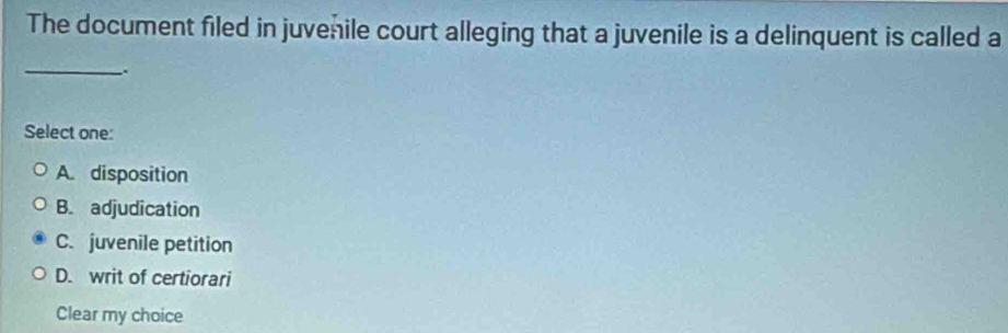 The document filed in juvenile court alleging that a juvenile is a delinquent is called a
_.
Select one:
A. disposition
B. adjudication
C. juvenile petition
D. writ of certiorari
Clear my choice