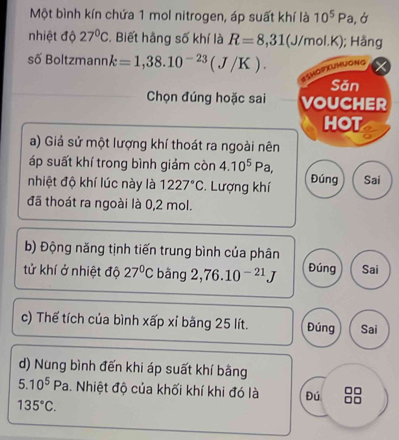 Một bình kín chứa 1 mol nitrogen, áp suất khí là 10^5Pa, 1
nhiệt độ 27°C. Biết hằng số khí là R=8,31(J/n nol. k K); Hằng
số Boltzmann k=1,38.10^(-23)(J/K). 
BshopxUhuong
Săn
Chọn đúng hoặc sai VOUCHER
HOT
a) Giả sử một lượng khí thoát ra ngoài nên
áp suất khí trong bình giảm còn 4.10^5Pa a 
nhiệt độ khí lúc này là 1227°C Lượng khí Đúng Sai
đã thoát ra ngoài là 0,2 mol.
b) Động năng tịnh tiến trung bình của phân
tử khí ở nhiệt độ 27°C bǎng 2,76.10^(-21)J Đúng Sai
c) Thế tích của bình xấp xỉ bằng 25 lít. Đúng Sai
d) Nung bình đến khi áp suất khí bằng
5.10^5 Pa . Nhiệt độ của khối khí khi đó là Đú
135°C.