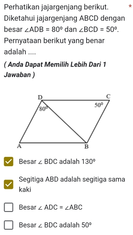 Perhatikan jajargenjang berikut. *
Diketahui jajargenjang ABCD dengan
besar ∠ ADB=80° dan ∠ BCD=50°.
Pernyataan berikut yang benar
adalah ....
( Anda Dapat Memilih Lebih Dari 1
Jawaban )
Besar ∠ BDC adalah 130^o
Segitiga ABD adalah segitiga sama
kaki
Besar ∠ ADC=∠ ABC
Besar ∠ BDC adalah 50°