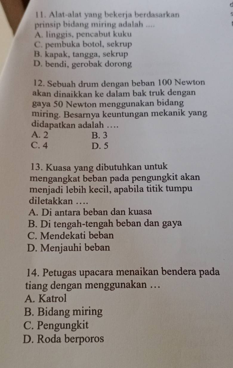 Alat-alat yang bekerja berdasarkan
prinsip bidang miring adalah ....
A. linggis, pencabut kuku
C. pembuka botol, sekrup
B. kapak, tangga, sekrup
D. bendi, gerobak dorong
12. Sebuah drum dengan beban 100 Newton
akan dinaikkan ke dalam bak truk dengan
gaya 50 Newton menggunakan bidang
miring. Besarnya keuntungan mekanik yang
didapatkan adalah …
A. 2 B. 3
C. 4 D. 5
13. Kuasa yang dibutuhkan untuk
mengangkat beban pada pengungkit akan
menjadi lebih kecil, apabila titik tumpu
diletakkan …
A. Di antara beban dan kuasa
B. Di tengah-tengah beban dan gaya
C. Mendekati beban
D. Menjauhi beban
14. Petugas upacara menaikan bendera pada
tiang dengan menggunakan …
A. Katrol
B. Bidang miring
C. Pengungkit
D. Roda berporos